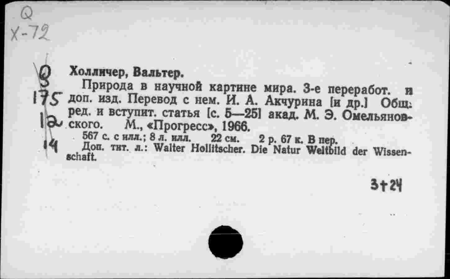 ﻿Q Холличер, Вальтер.
5 Природа в научной картине мира. 3-е переработ. и 75 Д°п- изд- Перевод с нем. И. А. Акчурина [и др.) Общ; I Ред и вступит. статья [с. 5—251 акад. М. Э. Омельянов-I сЬ ского. М., «Прогресс», 1966.
567 с. с илл.; 8 л. илл. 22 см. 2 р. 67 к. В пер.
ТИТ‘ л” WaIter Höllischer. Die Natur Weltbild der Wissen-SCnSIt«
5124